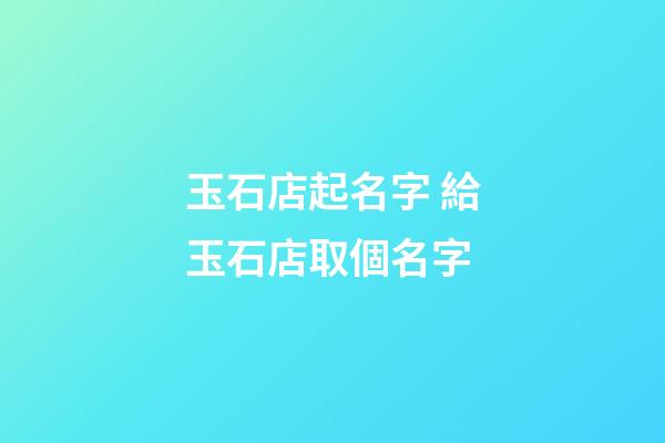 玉石店起名字 給玉石店取個名字-第1張-店鋪起名-玄機派